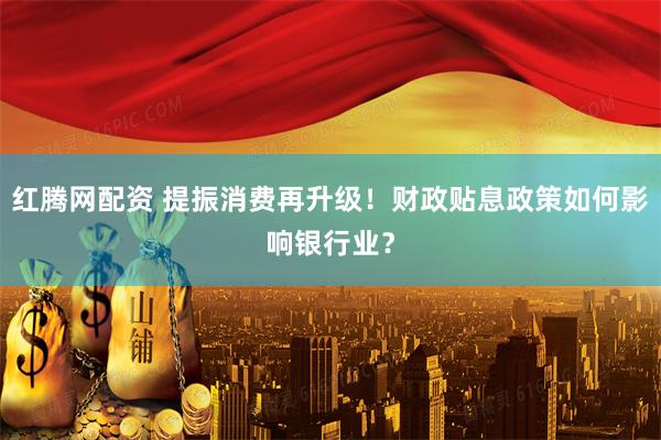 红腾网配资 提振消费再升级！财政贴息政策如何影响银行业？