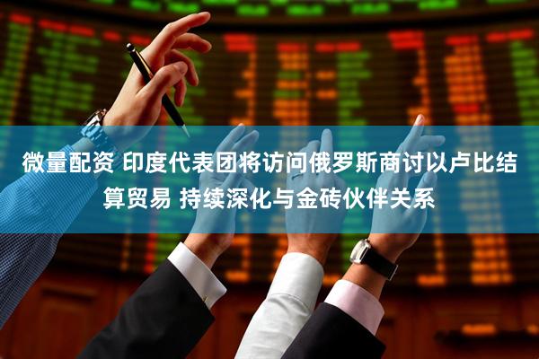 微量配资 印度代表团将访问俄罗斯商讨以卢比结算贸易 持续深化与金砖伙伴关系