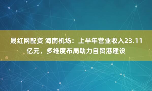 晟红网配资 海南机场：上半年营业收入23.11亿元，多维度布局助力自贸港建设