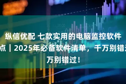 纵信优配 七款实用的电脑监控软件盘点｜2025年必备软件清单，千万别错过！