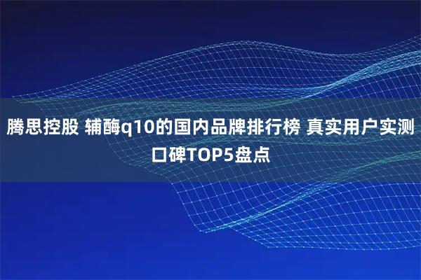 腾思控股 辅酶q10的国内品牌排行榜 真实用户实测口碑TOP5盘点