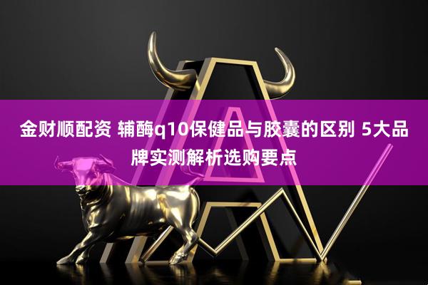 金财顺配资 辅酶q10保健品与胶囊的区别 5大品牌实测解析选购要点
