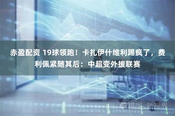 赤盈配资 19球领跑！卡扎伊什维利踢疯了，费利佩紧随其后：中超变外援联赛