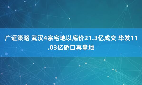 广证策略 武汉4宗宅地以底价21.3亿成交 华发11.03亿硚口再拿地