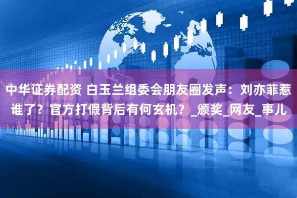 中华证券配资 白玉兰组委会朋友圈发声：刘亦菲惹谁了？官方打假背后有何玄机？_颁奖_网友_事儿