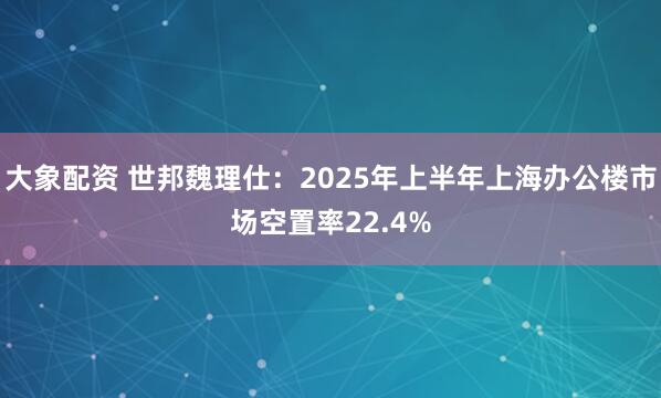 大象配资 世邦魏理仕：2025年上半年上海办公楼市场空置率22.4%