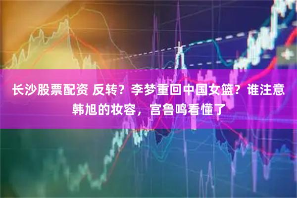 长沙股票配资 反转？李梦重回中国女篮？谁注意韩旭的妆容，宫鲁鸣看懂了