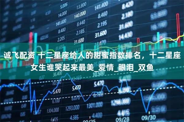 诚飞配资 十二星座给人的甜蜜指数排名，十二星座女生谁哭起来最美_爱情_眼泪_双鱼