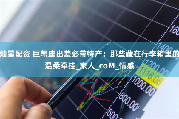 灿星配资 巨蟹座出差必带特产：那些藏在行李箱里的温柔牵挂_家人_coM_情感