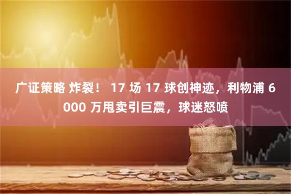 广证策略 炸裂！ 17 场 17 球创神迹，利物浦 6000 万甩卖引巨震，球迷怒喷