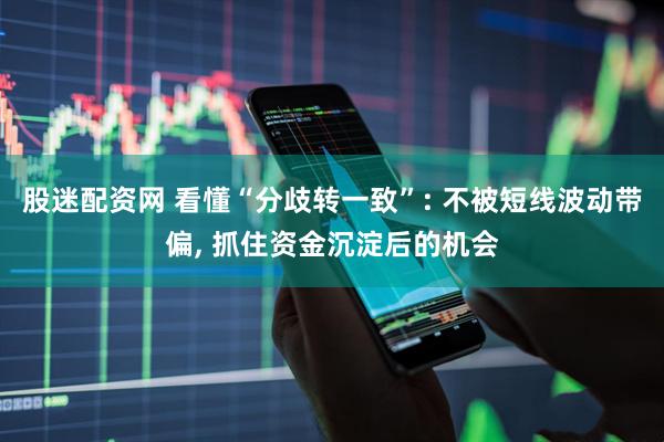 股迷配资网 看懂“分歧转一致”: 不被短线波动带偏, 抓住资金沉淀后的机会