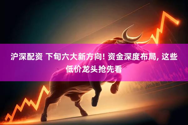 沪深配资 下旬六大新方向! 资金深度布局, 这些低价龙头抢先看